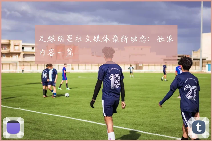 足球明星社交媒体最新动态:独家内容一览