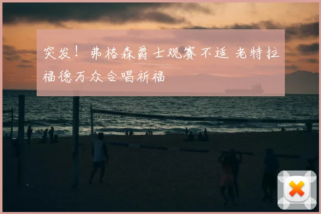 突发！弗格森爵士观赛不适 老特拉福德万众合唱祈福