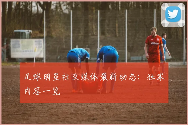足球明星社交媒体最新动态：独家内容一览
