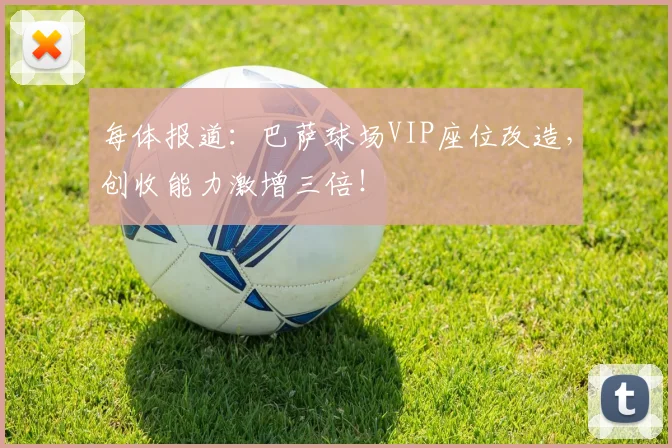 每体报道:巴萨球场VIP座位改造,创收能力激增三倍!