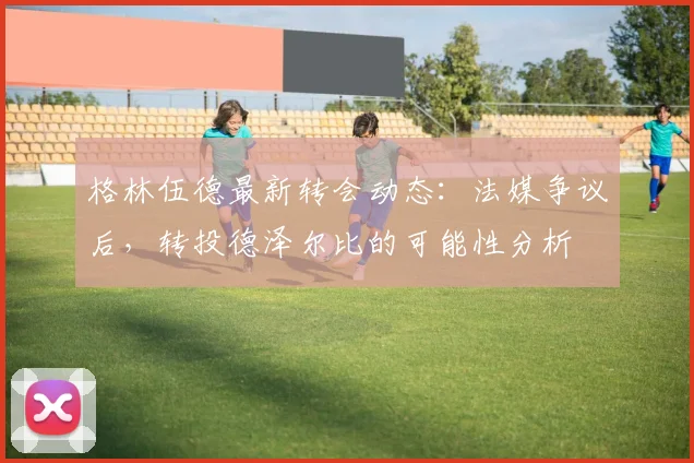 格林伍德最新转会动态：法媒争议后，转投德泽尔比的可能性分析