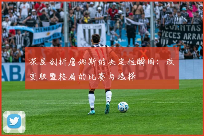 深度剖析詹姆斯的决定性瞬间：改变联盟格局的比赛与选择