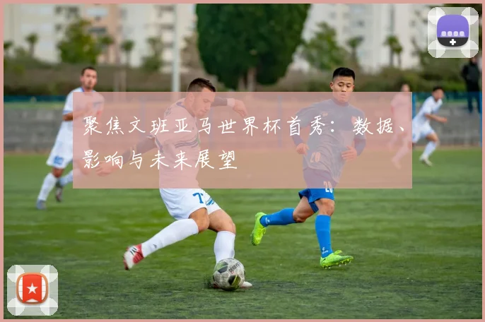 聚焦文班亚马世界杯首秀:数据、影响与未来展望