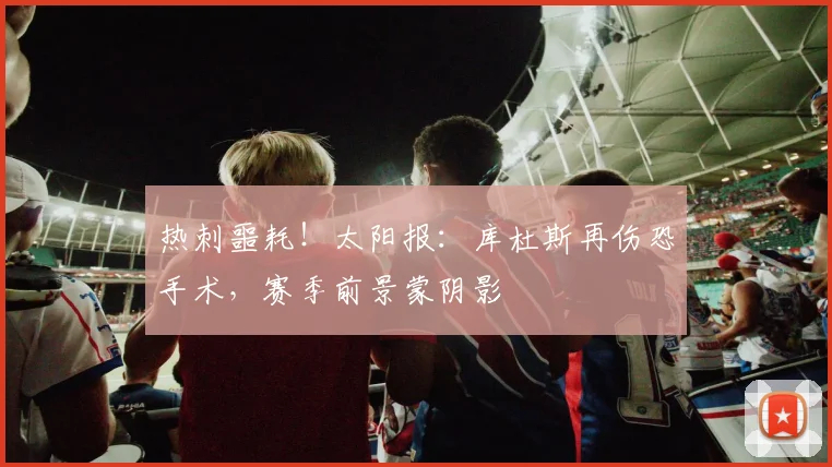 热刺噩耗！太阳报：库杜斯再伤恐手术，赛季前景蒙阴影