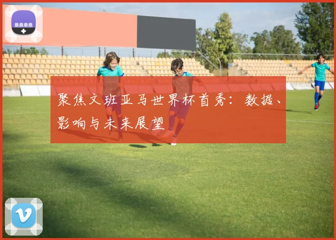 聚焦文班亚马世界杯首秀：数据、影响与未来展望